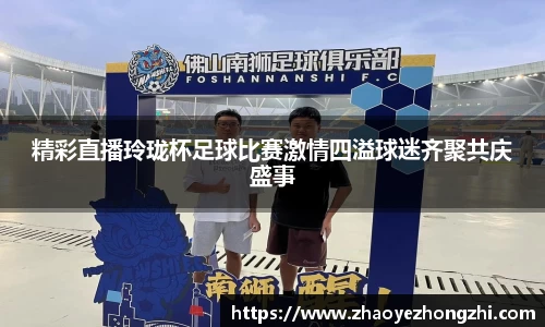 精彩直播玲珑杯足球比赛激情四溢球迷齐聚共庆盛事